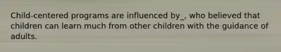 Child-centered programs are influenced by_, who believed that children can learn much from other children with the guidance of adults.