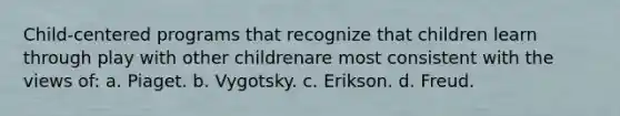 Child-centered programs that recognize that children learn through play with other childrenare most consistent with the views of: a. Piaget. b. Vygotsky. c. Erikson. d. Freud.