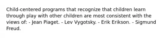 Child-centered programs that recognize that children learn through play with other children are most consistent with the views of: - Jean Piaget. - Lev Vygotsky. - Erik Erikson. - Sigmund Freud.