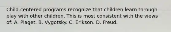 Child-centered programs recognize that children learn through play with other children. This is most consistent with the views of: A. Piaget. B. Vygotsky. C. Erikson. D. Freud.