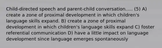 Child-directed speech and parent-child conversation..... (5) A) create a zone of proximal development in which children's language skills expand. B) create a zone of proximal development in which children's language skills expand C) foster referential communication D) have a little impact on language development since language emerges spontaneously