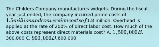 The Childers Company manufactures widgets. During the fiscal year just ended, the company incurred prime costs of 1.5 million and conversion costs of1.8 million. Overhead is applied at the rate of 200% of direct labor cost. How much of the above costs represent direct materials cost? A. 1,500,000 B.300,000 C. 900,000 D.600,000