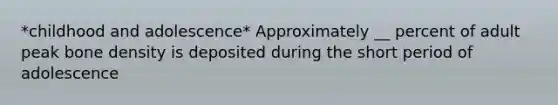 *childhood and adolescence* Approximately __ percent of adult peak bone density is deposited during the short period of adolescence