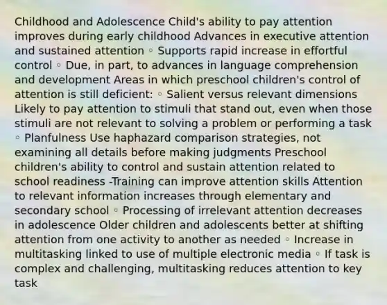 Childhood and Adolescence Child's ability to pay attention improves during early childhood Advances in executive attention and sustained attention ◦ Supports rapid increase in effortful control ◦ Due, in part, to advances in language comprehension and development Areas in which preschool children's control of attention is still deficient: ◦ Salient versus relevant dimensions Likely to pay attention to stimuli that stand out, even when those stimuli are not relevant to solving a problem or performing a task ◦ Planfulness Use haphazard comparison strategies, not examining all details before making judgments Preschool children's ability to control and sustain attention related to school readiness -Training can improve attention skills Attention to relevant information increases through elementary and secondary school ◦ Processing of irrelevant attention decreases in adolescence Older children and adolescents better at shifting attention from one activity to another as needed ◦ Increase in multitasking linked to use of multiple electronic media ◦ If task is complex and challenging, multitasking reduces attention to key task