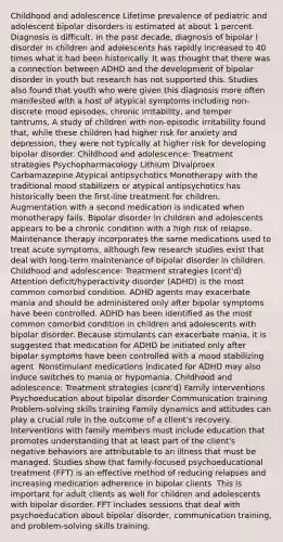 Childhood and adolescence Lifetime prevalence of pediatric and adolescent bipolar disorders is estimated at about 1 percent. Diagnosis is difficult. In the past decade, diagnosis of bipolar I disorder in children and adolescents has rapidly increased to 40 times what it had been historically. It was thought that there was a connection between ADHD and the development of bipolar disorder in youth but research has not supported this. Studies also found that youth who were given this diagnosis more often manifested with a host of atypical symptoms including non-discrete mood episodes, chronic irritability, and temper tantrums. A study of children with non-episodic irritability found that, while these children had higher risk for anxiety and depression, they were not typically at higher risk for developing bipolar disorder. Childhood and adolescence: Treatment strategies Psychopharmacology Lithium Divalproex Carbamazepine Atypical antipsychotics Monotherapy with the traditional mood stabilizers or atypical antipsychotics has historically been the first-line treatment for children. Augmentation with a second medication is indicated when monotherapy fails. Bipolar disorder in children and adolescents appears to be a chronic condition with a high risk of relapse. Maintenance therapy incorporates the same medications used to treat acute symptoms, although few research studies exist that deal with long-term maintenance of bipolar disorder in children. Childhood and adolescence: Treatment strategies (cont'd) Attention deficit/hyperactivity disorder (ADHD) is the most common comorbid condition. ADHD agents may exacerbate mania and should be administered only after bipolar symptoms have been controlled. ADHD has been identified as the most common comorbid condition in children and adolescents with bipolar disorder. Because stimulants can exacerbate mania, it is suggested that medication for ADHD be initiated only after bipolar symptoms have been controlled with a mood stabilizing agent. Nonstimulant medications indicated for ADHD may also induce switches to mania or hypomania. Childhood and adolescence: Treatment strategies (cont'd) Family interventions Psychoeducation about bipolar disorder Communication training Problem-solving skills training Family dynamics and attitudes can play a crucial role in the outcome of a client's recovery. Interventions with family members must include education that promotes understanding that at least part of the client's negative behaviors are attributable to an illness that must be managed. Studies show that family-focused psychoeducational treatment (FFT) is an effective method of reducing relapses and increasing medication adherence in bipolar clients. This is important for adult clients as well for children and adolescents with bipolar disorder. FFT includes sessions that deal with psychoeducation about bipolar disorder, communication training, and problem-solving skills training.