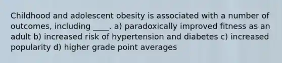 Childhood and adolescent obesity is associated with a number of outcomes, including ____. a) ​paradoxically improved fitness as an adult b) ​increased risk of hypertension and diabetes c) ​increased popularity d) ​higher grade point averages