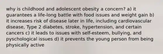 why is childhood and adolescent obesity a concern? a) it guarantees a life-long battle with food issues and weight gain b) it increases risk of disease later in life, including cardiovascular disease, Type 2 diabetes, stroke, hypertension, and certain cancers c) it leads to issues with self-esteem, bullying, and pyschological issues d) it prevents the young person from being physically active