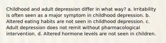 Childhood and adult depression differ in what way? a. Irritability is often seen as a major symptom in childhood depression. b. Altered eating habits are not seen in childhood depression. c. Adult depression does not remit without pharmacological intervention. d. Altered hormone levels are not seen in children.