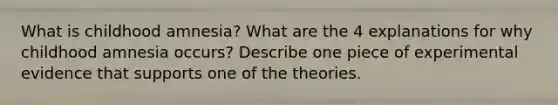 What is childhood amnesia? What are the 4 explanations for why childhood amnesia occurs? Describe one piece of experimental evidence that supports one of the theories.