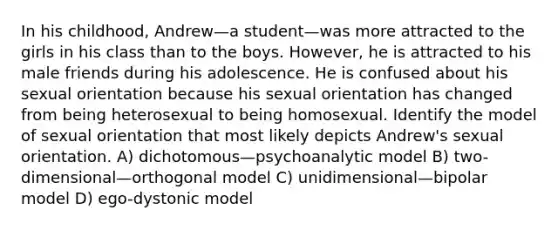 In his childhood, Andrew—a student—was more attracted to the girls in his class than to the boys. However, he is attracted to his male friends during his adolescence. He is confused about his sexual orientation because his sexual orientation has changed from being heterosexual to being homosexual. Identify the model of sexual orientation that most likely depicts Andrew's sexual orientation. A) dichotomous—psychoanalytic model B) two-dimensional—orthogonal model C) unidimensional—bipolar model D) ego-dystonic model