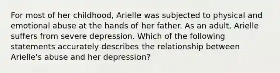 For most of her childhood, Arielle was subjected to physical and emotional abuse at the hands of her father. As an adult, Arielle suffers from severe depression. Which of the following statements accurately describes the relationship between Arielle's abuse and her depression?