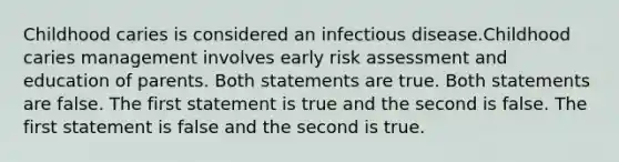 Childhood caries is considered an infectious disease.Childhood caries management involves early risk assessment and education of parents. Both statements are true. Both statements are false. The first statement is true and the second is false. The first statement is false and the second is true.