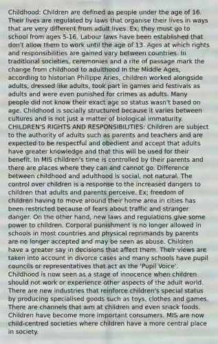 Childhood: Children are defined as people under the age of 16. Their lives are regulated by laws that organise their lives in ways that are very different from adult lives. Ex; they must go to school from ages 5-16. Labour laws have been established that don't allow them to work until the age of 13. Ages at which rights and responsibilities are gained vary between countries. In traditional societies, ceremonies and a rite of passage mark the change from childhood to adulthood In the Middle Ages, according to historian Philippe Aries, children worked alongside adults, dressed like adults, took part in games and festivals as adults and were even punished for crimes as adults. Many people did not know their exact age so status wasn't based on age. Childhood is socially structured because it varies between cultures and is not just a matter of biological immaturity. CHILDREN'S RIGHTS AND RESPONSIBILITIES: Children are subject to the authority of adults such as parents and teachers and are expected to be respectful and obedient and accept that adults have greater knowledge and that this will be used for their benefit. In MIS children's time is controlled by their parents and there are places where they can and cannot go. Difference between childhood and adulthood is social, not natural. The control over children is a response to the increased dangers to children that adults and parents perceive. Ex; freedom of children having to move around their home area in cities has been restricted because of fears about traffic and stranger danger. On the other hand, new laws and regulations give some power to children. Corporal punishment is no longer allowed in schools in most countries and physical reprimands by parents are no longer accepted and may be seen as abuse. Children have a greater say in decisions that affect them. Their views are taken into account in divorce cases and many schools have pupil councils or representatives that act as the 'Pupil Voice'. Childhood is now seen as a stage of innocence when children should not work or experience other aspects of the adult world. There are new industries that reinforce children's special status by producing specialised goods such as toys, clothes and games. There are channels that aim at children and even snack foods. Children have become more important consumers. MIS are now child-centred societies where children have a more central place in society.