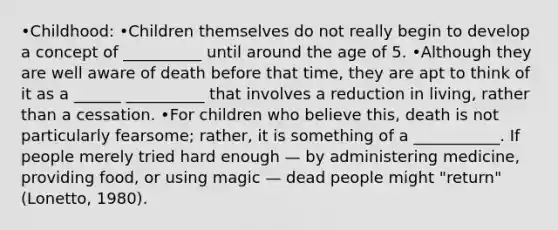 •Childhood: •Children themselves do not really begin to develop a concept of __________ until around the age of 5. •Although they are well aware of death before that time, they are apt to think of it as a ______ __________ that involves a reduction in living, rather than a cessation. •For children who believe this, death is not particularly fearsome; rather, it is something of a ___________. If people merely tried hard enough — by administering medicine, providing food, or using magic — dead people might "return" (Lonetto, 1980).