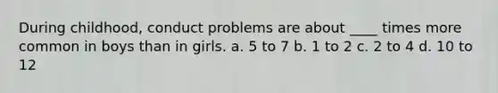 During childhood, conduct problems are about ____ times more common in boys than in girls. a. 5 to 7 b. 1 to 2 c. 2 to 4 d. 10 to 12