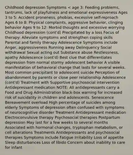 Childhood depression Symptoms < age 3: Feeding problems, tantrums, lack of playfulness and emotional expressiveness Ages 3 to 5: Accident proneness, phobias, excessive self-reproach Ages 6 to 8: Physical complaints, aggressive behavior, clinging behavior Ages 9 to 12: Morbid thoughts and excessive worrying Childhood depression (cont'd) Precipitated by a loss Focus of therapy: Alleviate symptoms and strengthen coping skills Parental and family therapy Adolescence Symptoms include Anger, aggressiveness Running away Delinquency Social withdrawal Sexual acting out Substance abuse Restlessness, apathy Adolescence (cont'd) Best clue that differentiates depression from normal stormy adolescent behavior A visible manifestation of behavioral change that lasts for several weeks. Most common precipitant to adolescent suicide Perception of abandonment by parents or close peer relationship Adolescence (cont'd) Treatment with Supportive psychosocial intervention Antidepressant medication NOTE: All antidepressants carry a Food and Drug Administration black-box warning for increased risk of suicidality in children and adolescents. Senescence Bereavement overload High percentage of suicides among elderly Symptoms of depression often confused with symptoms of neurocognitive disorder Treatment Antidepressant medication Electroconvulsive therapy Psychosocial therapies Postpartum depression May last for a few weeks to several months Associated with hormonal changes, tryptophan metabolism, or cell alterations Treatments Antidepressants and psychosocial therapies Symptoms include Fatigue Irritability Loss of appetite Sleep disturbances Loss of libido Concern about inability to care for infant