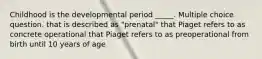 Childhood is the developmental period _____. Multiple choice question. that is described as "prenatal" that Piaget refers to as concrete operational that Piaget refers to as preoperational from birth until 10 years of age