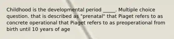 Childhood is the developmental period _____. Multiple choice question. that is described as "prenatal" that Piaget refers to as concrete operational that Piaget refers to as preoperational from birth until 10 years of age