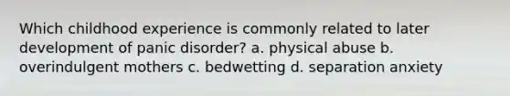 Which childhood experience is commonly related to later development of panic disorder? a. physical abuse b. overindulgent mothers c. bedwetting d. separation anxiety