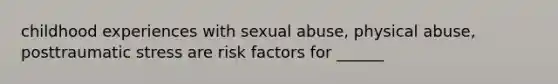 childhood experiences with sexual abuse, physical abuse, posttraumatic stress are risk factors for ______