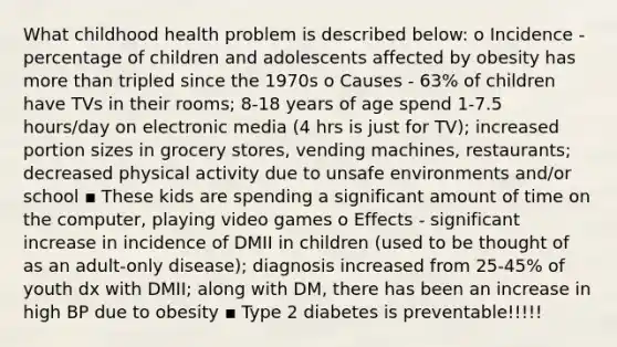 What childhood health problem is described below: o Incidence - percentage of children and adolescents affected by obesity has <a href='https://www.questionai.com/knowledge/keWHlEPx42-more-than' class='anchor-knowledge'>more than</a> tripled since the 1970s o Causes - 63% of children have TVs in their rooms; 8-18 years of age spend 1-7.5 hours/day on electronic media (4 hrs is just for TV); increased portion sizes in grocery stores, vending machines, restaurants; decreased physical activity due to unsafe environments and/or school ▪ These kids are spending a significant amount of time on the computer, playing video games o Effects - significant increase in incidence of DMII in children (used to be thought of as an adult-only disease); diagnosis increased from 25-45% of youth dx with DMII; along with DM, there has been an increase in high BP due to obesity ▪ Type 2 diabetes is preventable!!!!!