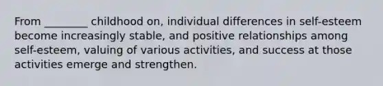 From ________ childhood on, individual differences in self-esteem become increasingly stable, and positive relationships among self-esteem, valuing of various activities, and success at those activities emerge and strengthen.