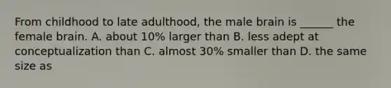 From childhood to late adulthood, the male brain is ______ the female brain. A. about 10% larger than B. less adept at conceptualization than C. almost 30% smaller than D. the same size as