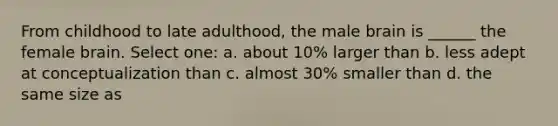 From childhood to late adulthood, the male brain is ______ the female brain. Select one: a. about 10% larger than b. less adept at conceptualization than c. almost 30% smaller than d. the same size as