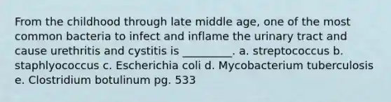 From the childhood through late middle age, one of the most common bacteria to infect and inflame the urinary tract and cause urethritis and cystitis is _________. a. streptococcus b. staphlyococcus c. Escherichia coli d. Mycobacterium tuberculosis e. Clostridium botulinum pg. 533