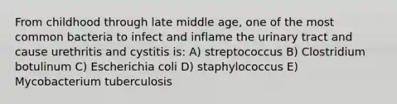 From childhood through late middle age, one of the most common bacteria to infect and inflame the urinary tract and cause urethritis and cystitis is: A) streptococcus B) Clostridium botulinum C) Escherichia coli D) staphylococcus E) Mycobacterium tuberculosis