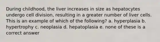 During childhood, the liver increases in size as hepatocytes undergo cell division, resulting in a greater number of liver cells. This is an example of which of the following? a. hyperplasia b. hypertrophy c. neoplasia d. hepatoplasia e. none of these is a correct answer