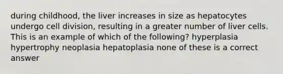 during childhood, the liver increases in size as hepatocytes undergo cell division, resulting in a greater number of liver cells. This is an example of which of the following? hyperplasia hypertrophy neoplasia hepatoplasia none of these is a correct answer