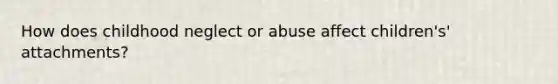 How does childhood neglect or abuse affect children's' attachments?