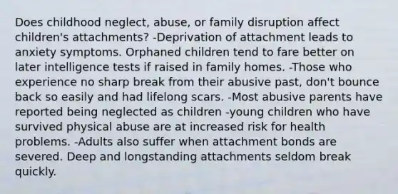 Does childhood neglect, abuse, or family disruption affect children's attachments? -Deprivation of attachment leads to anxiety symptoms. Orphaned children tend to fare better on later intelligence tests if raised in family homes. -Those who experience no sharp break from their abusive past, don't bounce back so easily and had lifelong scars. -Most abusive parents have reported being neglected as children -young children who have survived physical abuse are at increased risk for health problems. -Adults also suffer when attachment bonds are severed. Deep and longstanding attachments seldom break quickly.