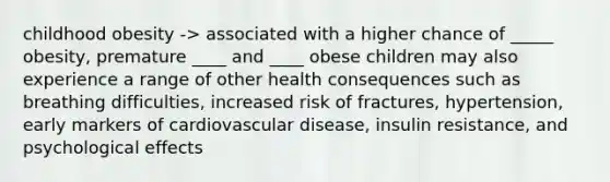 childhood obesity -> associated with a higher chance of _____ obesity, premature ____ and ____ obese children may also experience a range of other health consequences such as breathing difficulties, increased risk of fractures, hypertension, early markers of cardiovascular disease, insulin resistance, and psychological effects