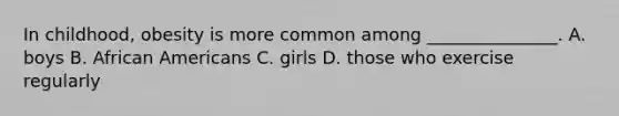 In childhood, obesity is more common among _______________. A. boys B. <a href='https://www.questionai.com/knowledge/kktT1tbvGH-african-americans' class='anchor-knowledge'>african americans</a> C. girls D. those who exercise regularly