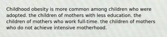 Childhood obesity is more common among children who were adopted. the children of mothers with less education. the children of mothers who work full-time. the children of mothers who do not achieve intensive motherhood.