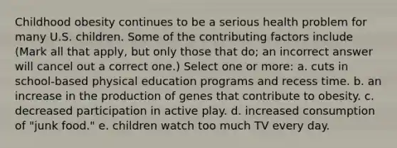 Childhood obesity continues to be a serious health problem for many U.S. children. Some of the contributing factors include (Mark all that apply, but only those that do; an incorrect answer will cancel out a correct one.) Select one or more: a. cuts in school-based physical education programs and recess time. b. an increase in the production of genes that contribute to obesity. c. decreased participation in active play. d. increased consumption of "junk food." e. children watch too much TV every day.