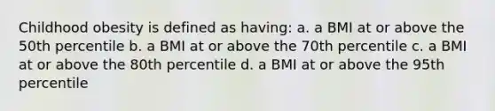 Childhood obesity is defined as having: a. a BMI at or above the 50th percentile b. a BMI at or above the 70th percentile c. a BMI at or above the 80th percentile d. a BMI at or above the 95th percentile