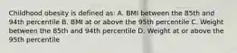 Childhood obesity is defined as: A. BMI between the 85th and 94th percentile B. BMI at or above the 95th percentile C. Weight between the 85th and 94th percentile D. Weight at or above the 95th percentile