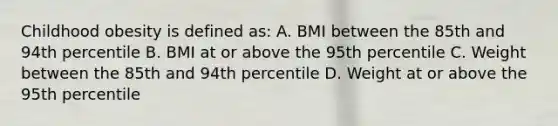 Childhood obesity is defined as: A. BMI between the 85th and 94th percentile B. BMI at or above the 95th percentile C. Weight between the 85th and 94th percentile D. Weight at or above the 95th percentile