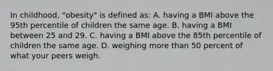 In childhood, "obesity" is defined as: A. having a BMI above the 95th percentile of children the same age. B. having a BMI between 25 and 29. C. having a BMI above the 85th percentile of children the same age. D. weighing more than 50 percent of what your peers weigh.