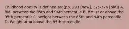 Childhood obesity is defined as: (pp. 293 [new], 325-326 [old]) A. BMI between the 85th and 94th percentile B. BMI at or above the 95th percentile C. Weight between the 85th and 94th percentile D. Weight at or above the 95th percentile