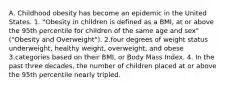 A. Childhood obesity has become an epidemic in the United States. 1. "Obesity in children is defined as a BMI, at or above the 95th percentile for children of the same age and sex"("Obesity and Overweight"). 2.four degrees of weight status underweight, healthy weight, overweight, and obese 3.categories based on their BMI, or Body Mass Index. 4. In the past three decades, the number of children placed at or above the 95th percentile nearly tripled.