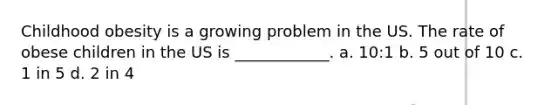 Childhood obesity is a growing problem in the US. The rate of obese children in the US is ____________. a. 10:1 b. 5 out of 10 c. 1 in 5 d. 2 in 4