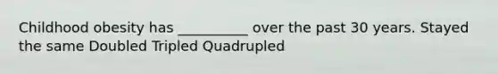 Childhood obesity has __________ over the past 30 years. Stayed the same Doubled Tripled Quadrupled