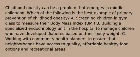 Childhood obesity can be a problem that emerges in middle childhood. Which of the following is the best example of primary prevention of childhood obesity? A. Screening children in gym class to measure their Body Mass Index (BMI) B. Building a specialized endocrinology unit in the hospital to manage children who have developed diabetes based on their body weight. C. Working with community health planners to ensure that neighborhoods have access to quality, affordable healthy food options and recreational areas.