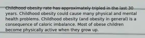 Childhood obesity rate has approximately tripled in the last 30 years. Childhood obesity could cause many physical and mental health problems. Childhood obesity (and obesity in general) is a consequence of caloric imbalance. Most of obese children become physically active when they grow up.