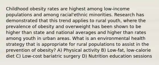 Childhood obesity rates are highest among low-income populations and among racial'ethnic minorities. Research has demonstrated that this trend applies to rural youth, where the prevalence of obesity and overweight has been shown to be higher than state and national averages and higher than rates among youth in urban areas. What is an environmental health strategy that is appropriate for rural populations to assist in the prevention of obesity? A) Physical activity B) Low-fat, low-calorie diet C) Low-cost bariatric surgery D) Nutrition education sessions