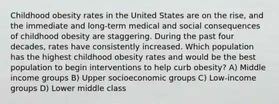 Childhood obesity rates in the United States are on the rise, and the immediate and long-term medical and social consequences of childhood obesity are staggering. During the past four decades, rates have consistently increased. Which population has the highest childhood obesity rates and would be the best population to begin interventions to help curb obesity? A) Middle income groups B) Upper socioeconomic groups C) Low-income groups D) Lower middle class